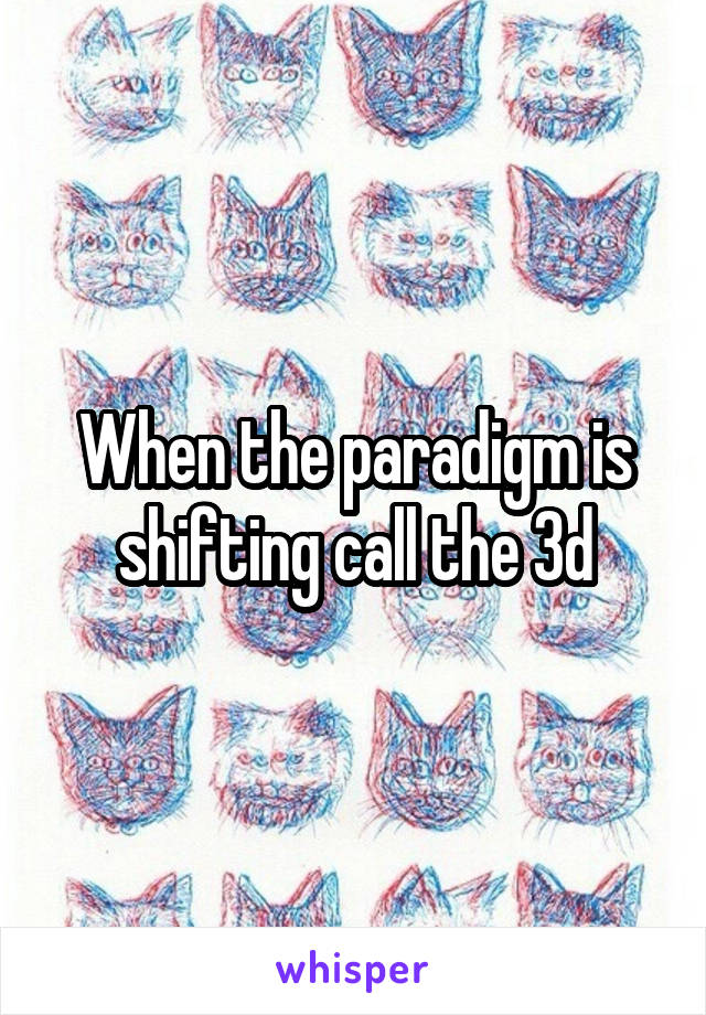 When the paradigm is shifting call the 3d