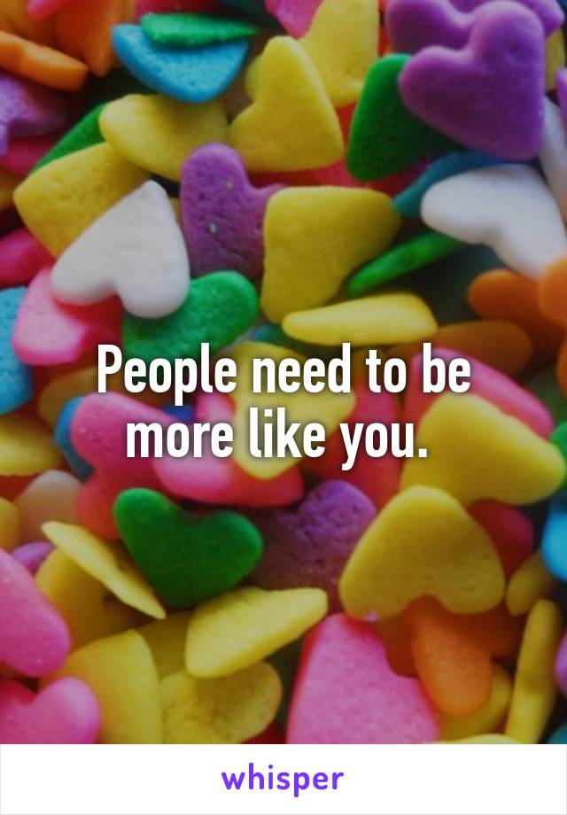 People need to be more like you. 