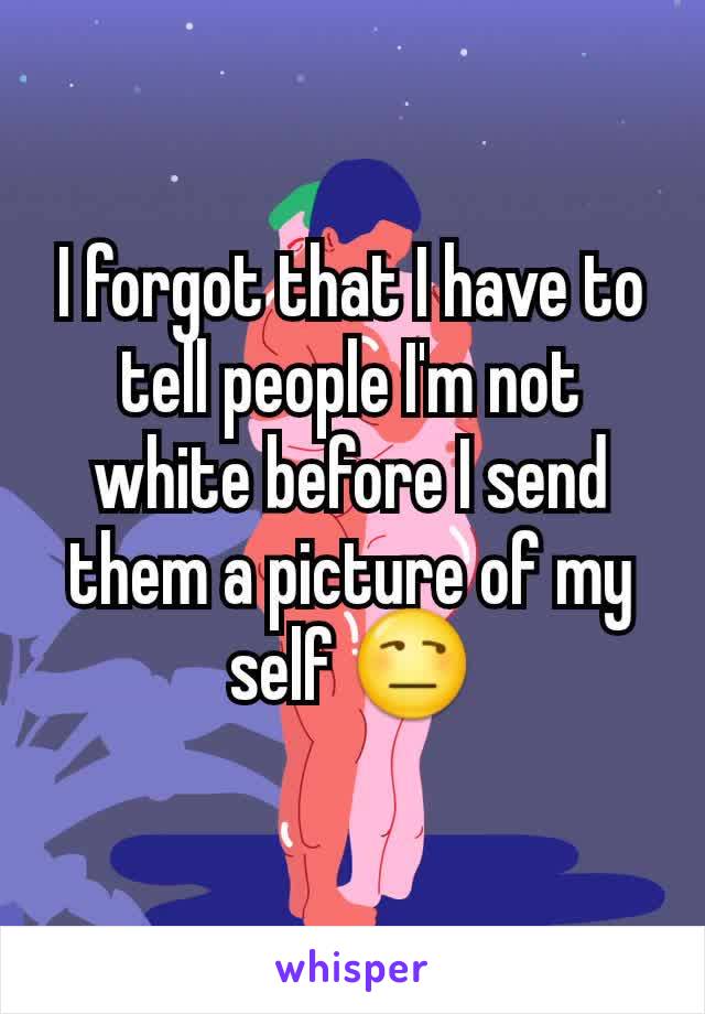 I forgot that I have to tell people I'm not white before I send them a picture of my self 😒