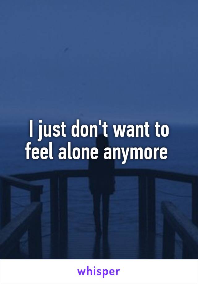 I just don't want to feel alone anymore 