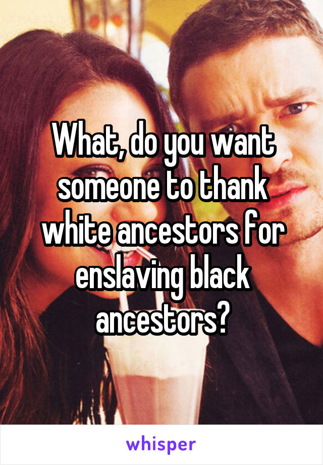 What, do you want someone to thank white ancestors for enslaving black ancestors?