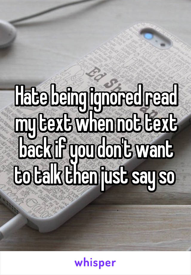 Hate being ignored read my text when not text back if you don't want to talk then just say so 