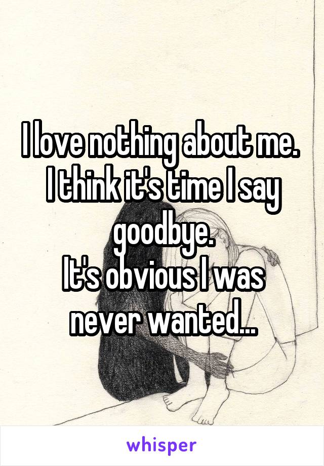 I love nothing about me. 
I think it's time I say goodbye.
It's obvious I was never wanted...