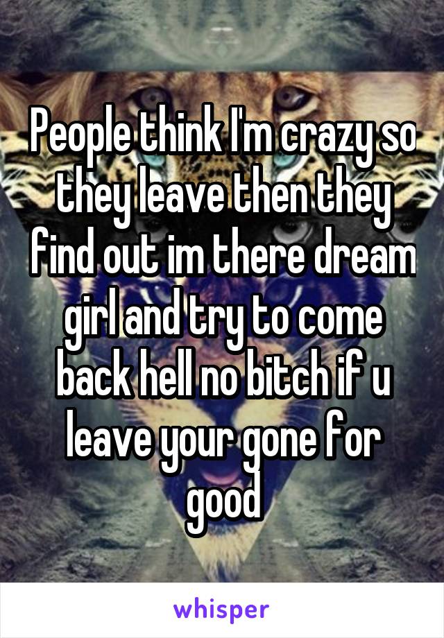 People think I'm crazy so they leave then they find out im there dream girl and try to come back hell no bitch if u leave your gone for good