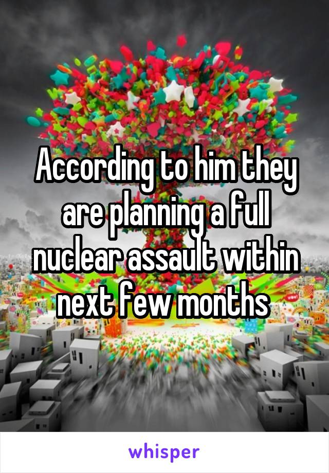 According to him they are planning a full nuclear assault within next few months 