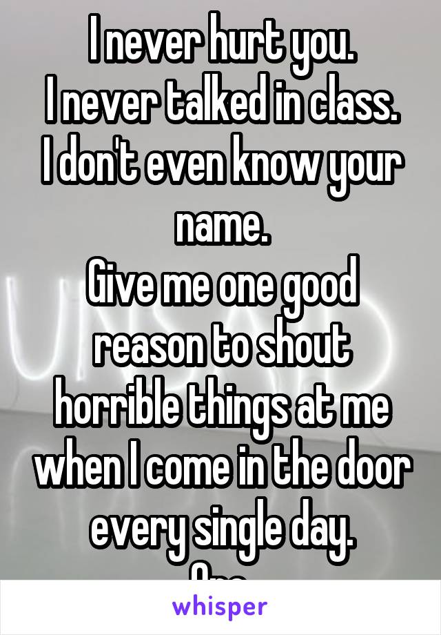 I never hurt you.
I never talked in class.
I don't even know your name.
Give me one good reason to shout horrible things at me when I come in the door every single day.
One.