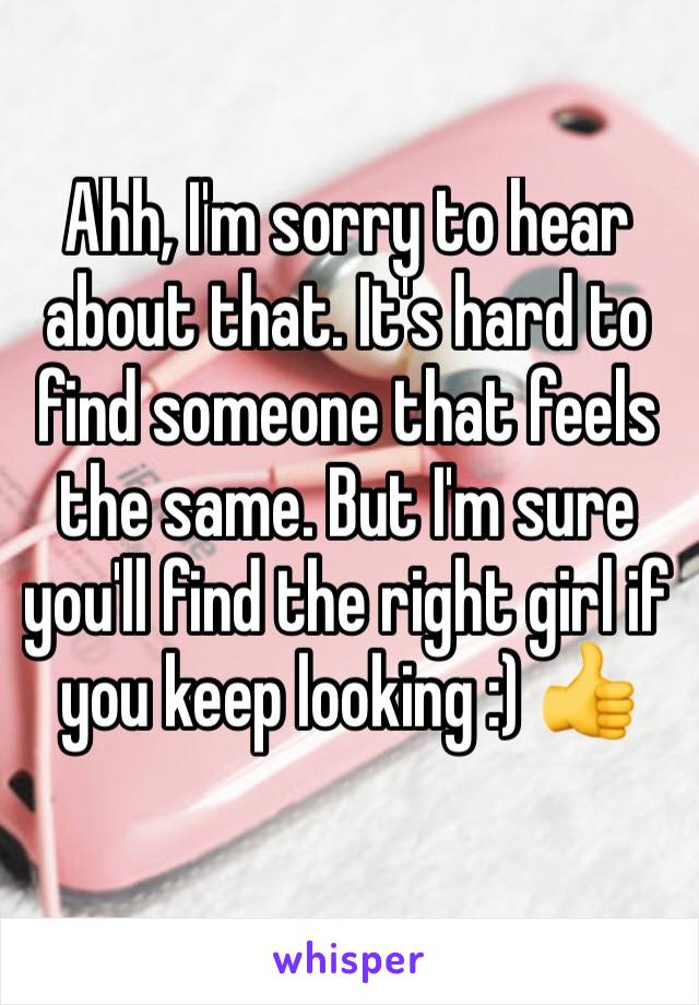 Ahh, I'm sorry to hear about that. It's hard to find someone that feels the same. But I'm sure you'll find the right girl if you keep looking :) 👍