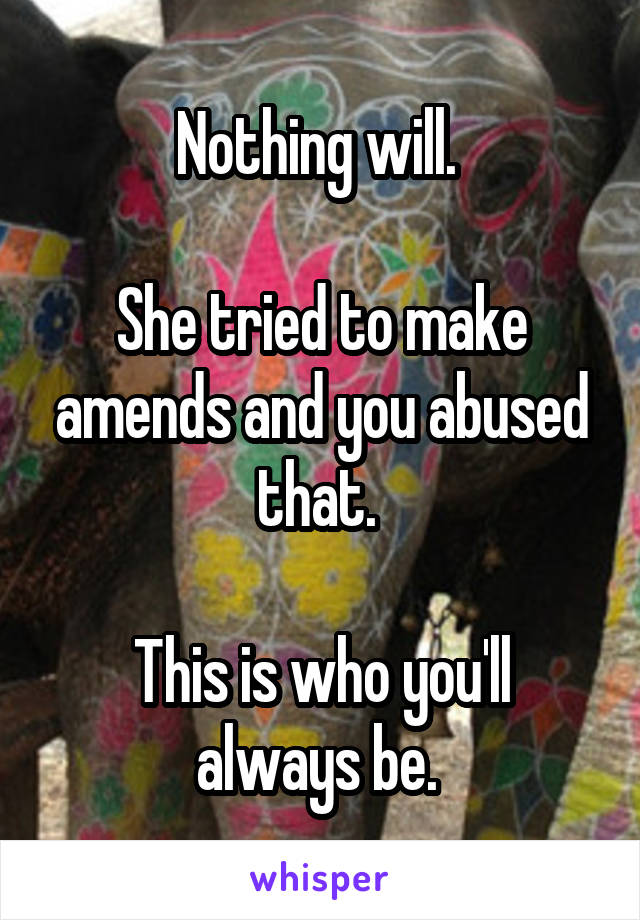 Nothing will. 

She tried to make amends and you abused that. 

This is who you'll always be. 