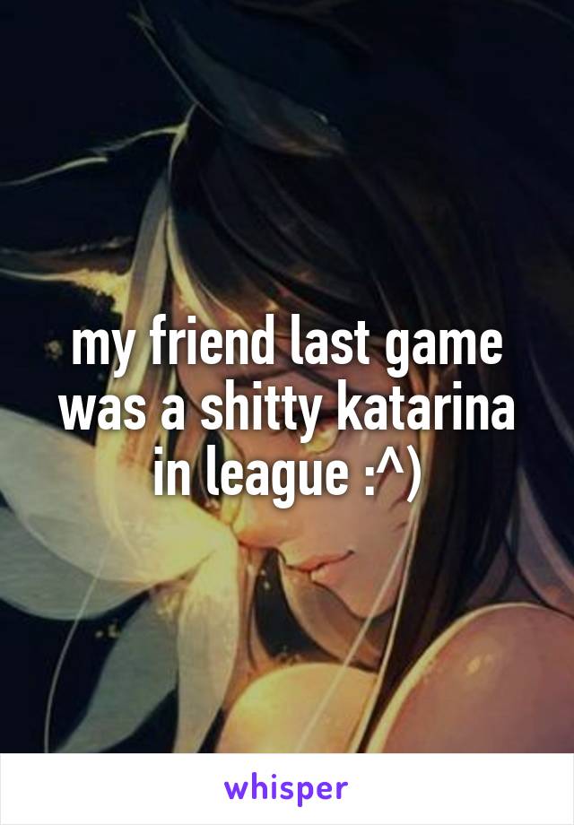 my friend last game was a shitty katarina in league :^)