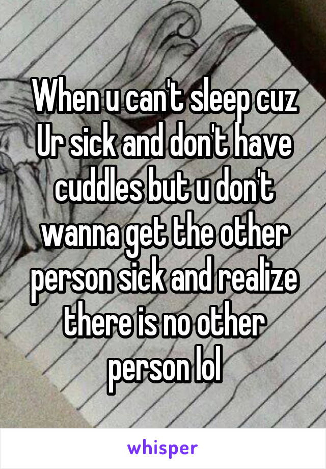 When u can't sleep cuz Ur sick and don't have cuddles but u don't wanna get the other person sick and realize there is no other person lol