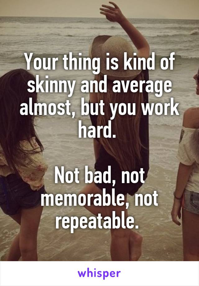 Your thing is kind of skinny and average almost, but you work hard. 

Not bad, not memorable, not repeatable. 