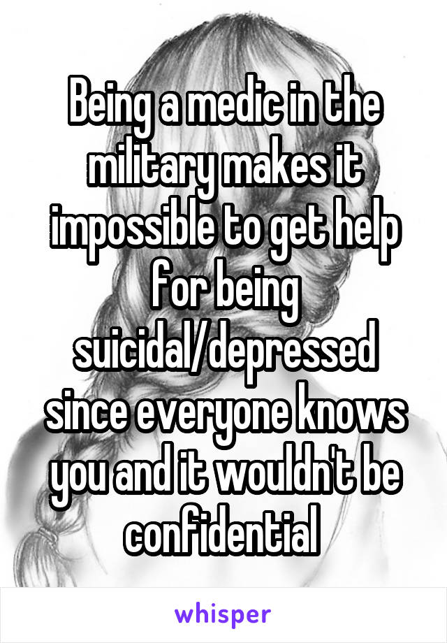 Being a medic in the military makes it impossible to get help for being suicidal/depressed since everyone knows you and it wouldn't be confidential 