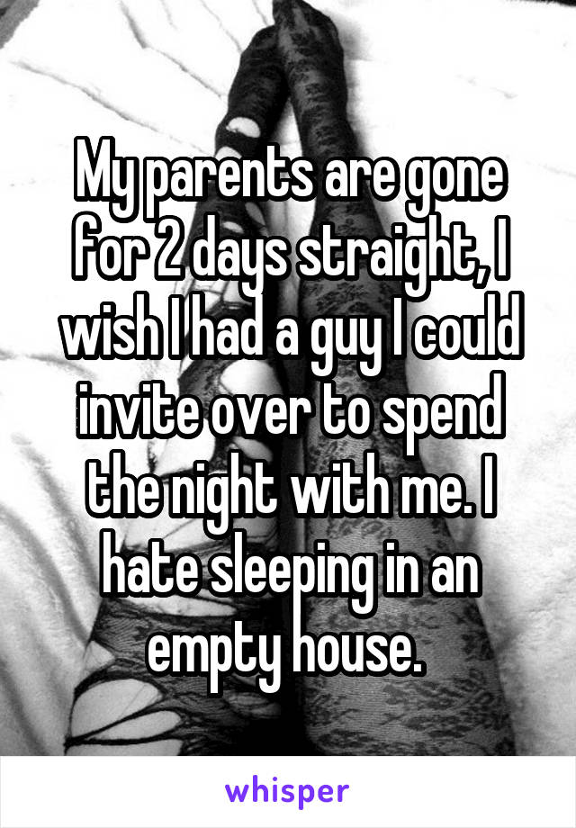 My parents are gone for 2 days straight, I wish I had a guy I could invite over to spend the night with me. I hate sleeping in an empty house. 