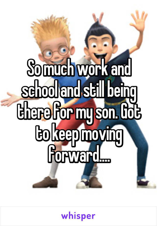 So much work and school and still being there for my son. Got to keep moving forward....