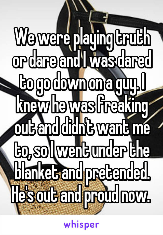 We were playing truth or dare and I was dared to go down on a guy. I knew he was freaking out and didn't want me to, so I went under the blanket and pretended. He's out and proud now. 