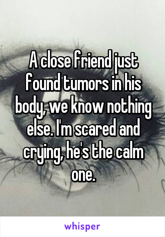 A close friend just found tumors in his body, we know nothing else. I'm scared and crying, he's the calm one.