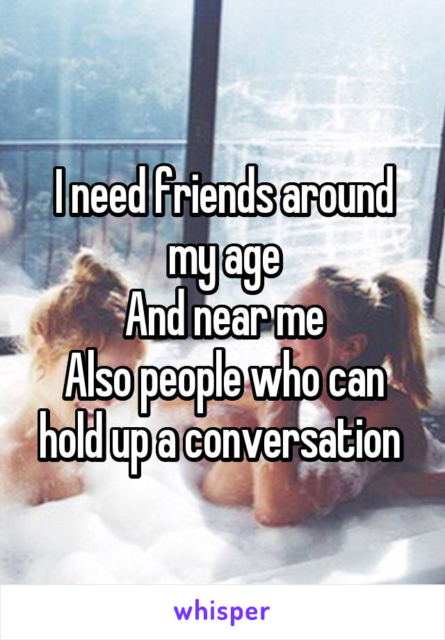 I need friends around my age
And near me
Also people who can hold up a conversation 