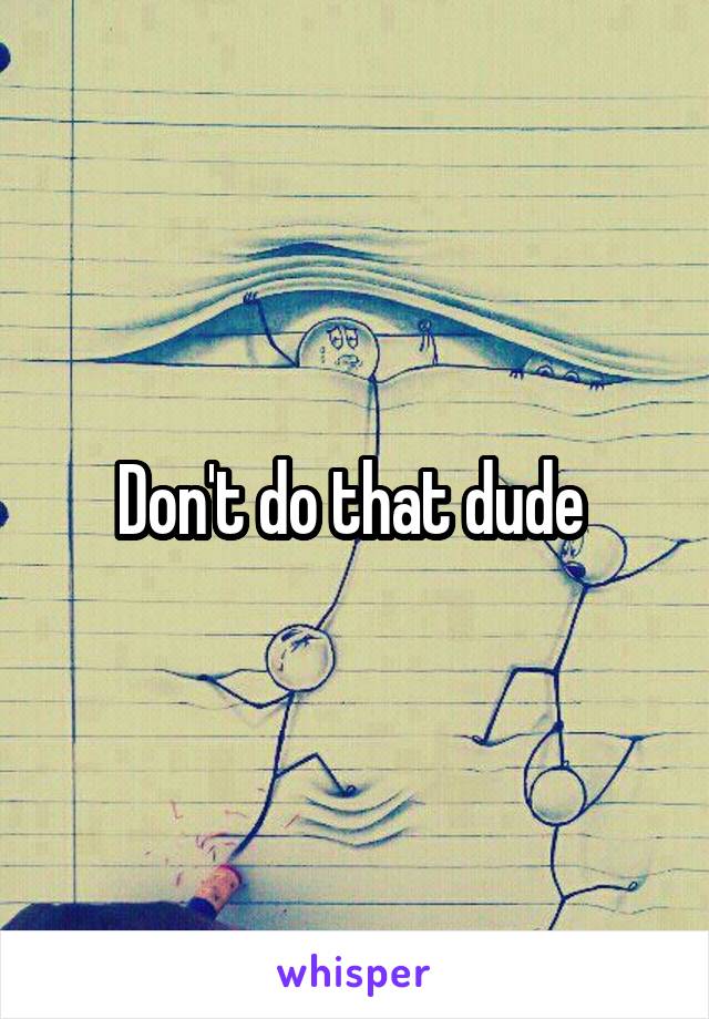 Don't do that dude 