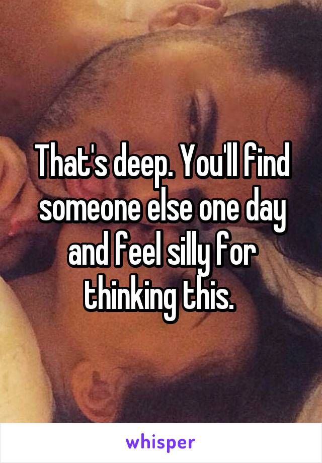 That's deep. You'll find someone else one day and feel silly for thinking this. 