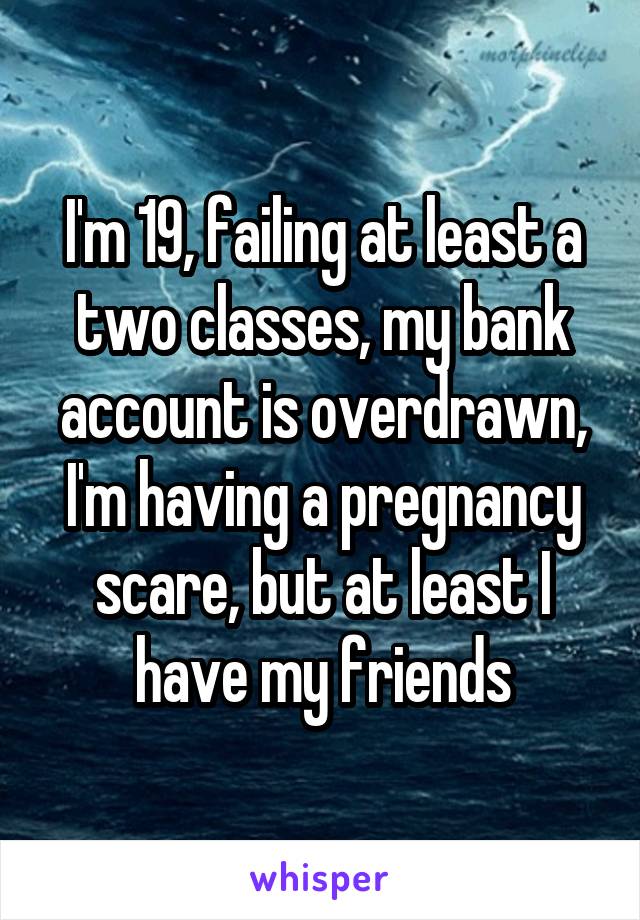 I'm 19, failing at least a two classes, my bank account is overdrawn, I'm having a pregnancy scare, but at least I have my friends