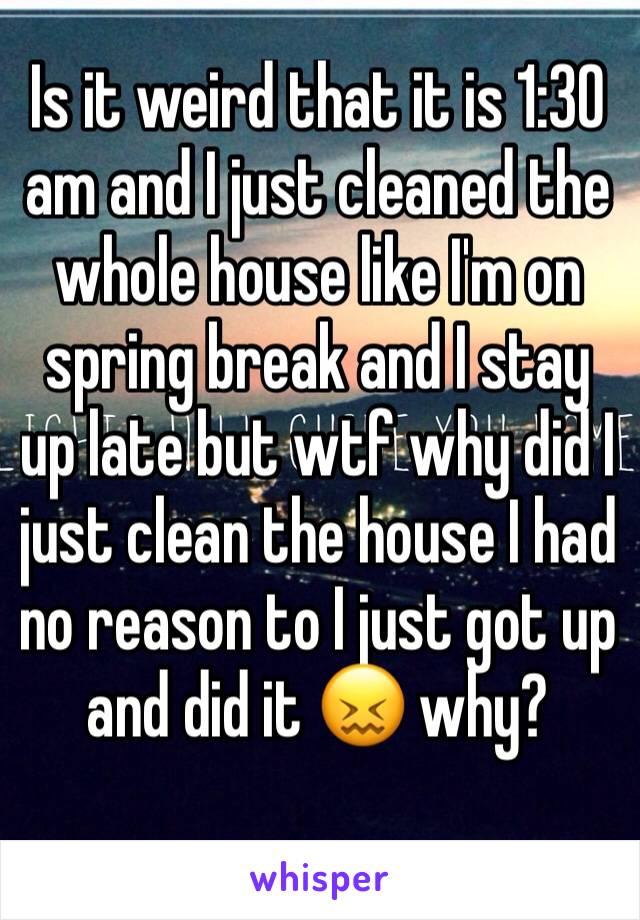 Is it weird that it is 1:30 am and I just cleaned the whole house like I'm on spring break and I stay up late but wtf why did I just clean the house I had no reason to I just got up and did it 😖 why?