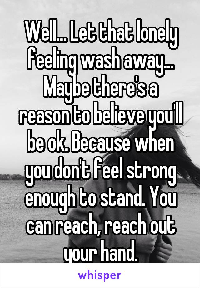 Well... Let that lonely feeling wash away...
Maybe there's a reason to believe you'll be ok. Because when you don't feel strong enough to stand. You can reach, reach out your hand.