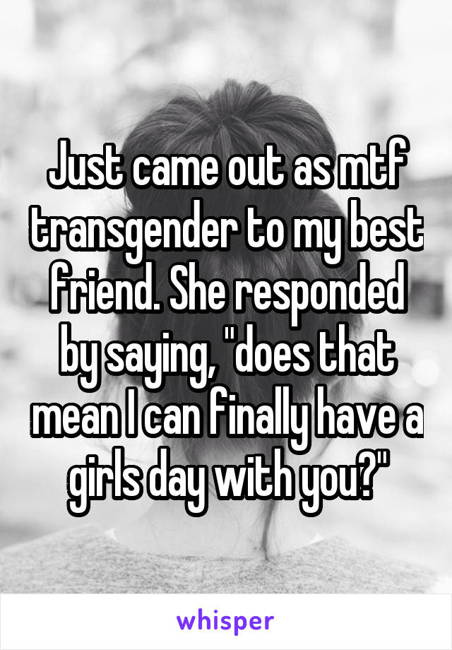 Just came out as mtf transgender to my best friend. She responded by saying, "does that mean I can finally have a girls day with you?"