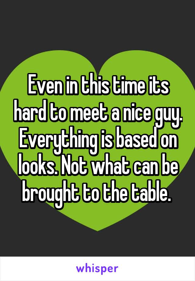 Even in this time its hard to meet a nice guy. Everything is based on looks. Not what can be brought to the table. 