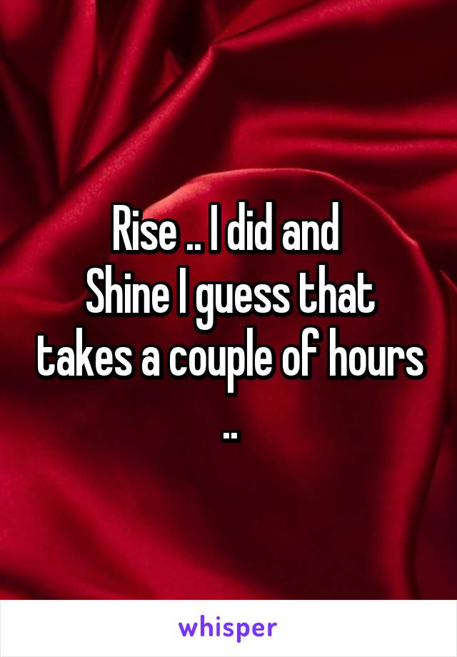 Rise .. I did and 
Shine I guess that takes a couple of hours ..