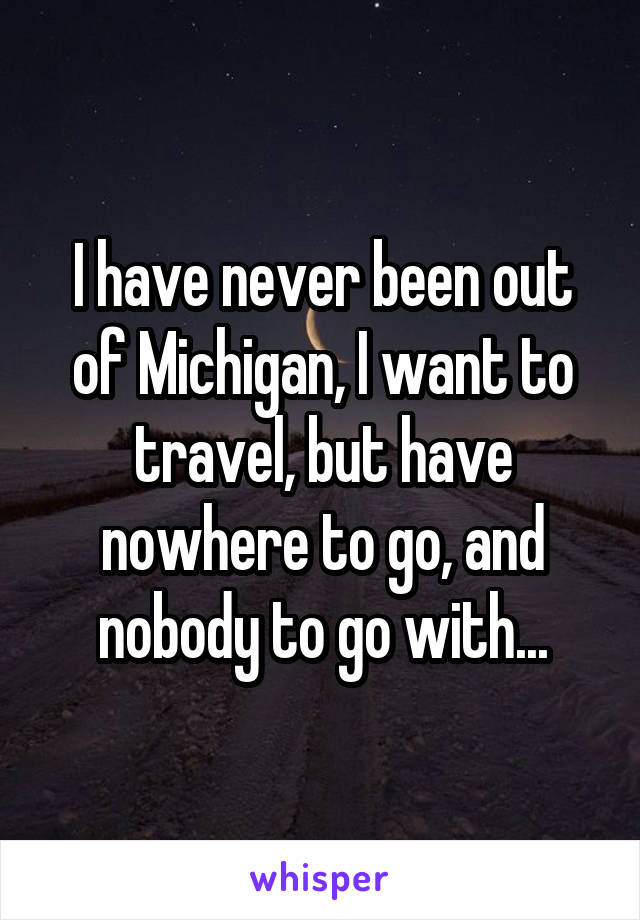 I have never been out of Michigan, I want to travel, but have nowhere to go, and nobody to go with...