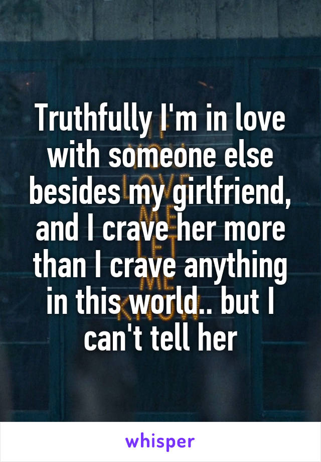 Truthfully I'm in love with someone else besides my girlfriend, and I crave her more than I crave anything in this world.. but I can't tell her