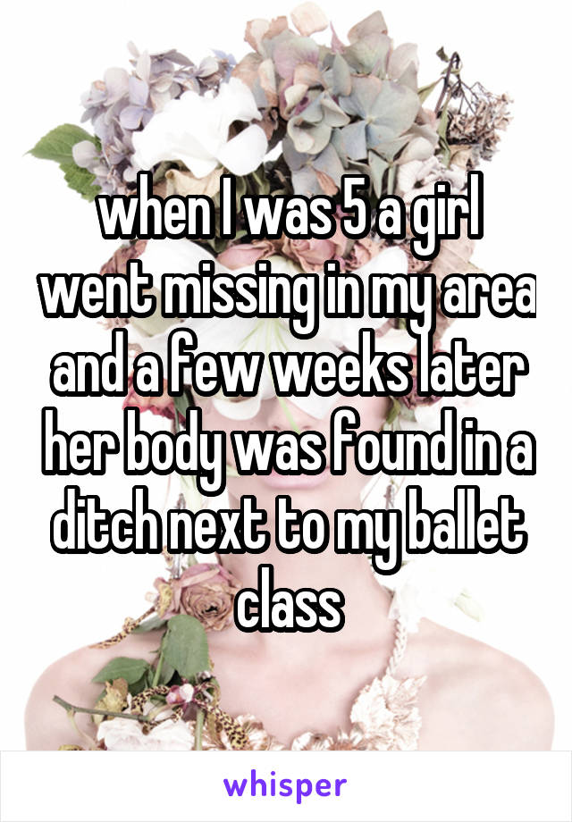 when I was 5 a girl went missing in my area and a few weeks later her body was found in a ditch next to my ballet class