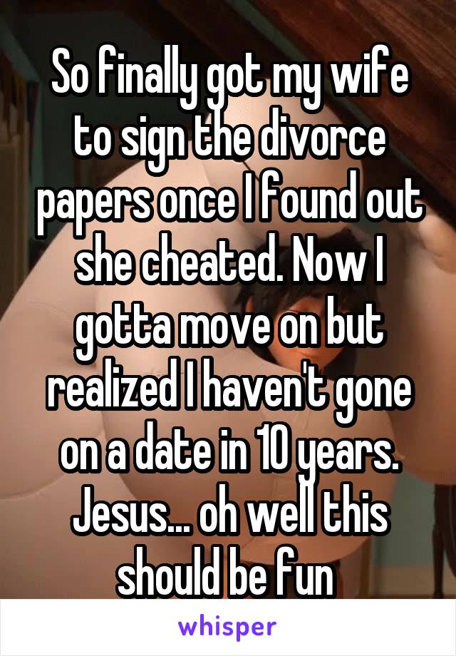 So finally got my wife to sign the divorce papers once I found out she cheated. Now I gotta move on but realized I haven't gone on a date in 10 years. Jesus... oh well this should be fun 