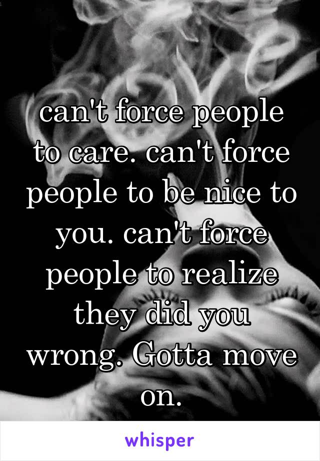 
can't force people to care. can't force people to be nice to you. can't force people to realize they did you wrong. Gotta move on.