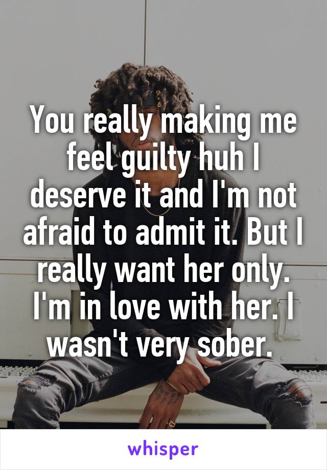 You really making me feel guilty huh I deserve it and I'm not afraid to admit it. But I really want her only. I'm in love with her. I wasn't very sober. 