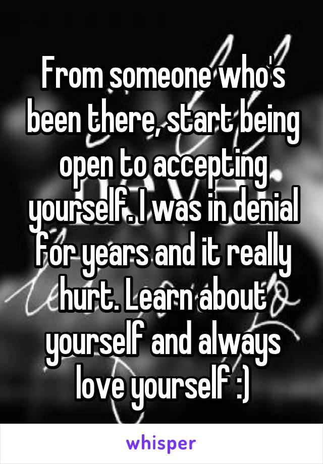 From someone who's been there, start being open to accepting yourself. I was in denial for years and it really hurt. Learn about yourself and always love yourself :)