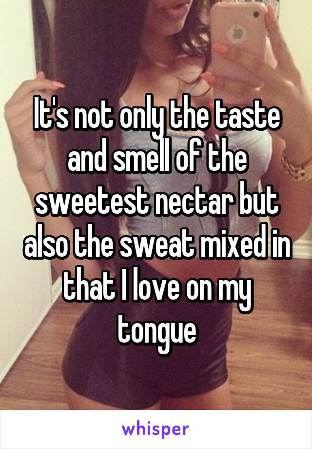 It's not only the taste and smell of the sweetest nectar but also the sweat mixed in that I love on my tongue