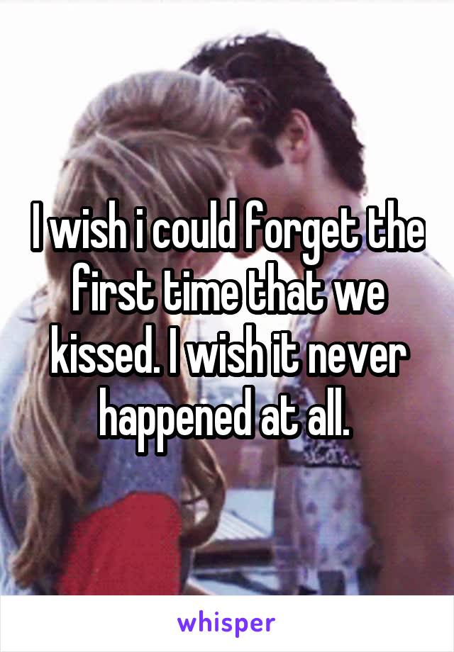 I wish i could forget the first time that we kissed. I wish it never happened at all. 