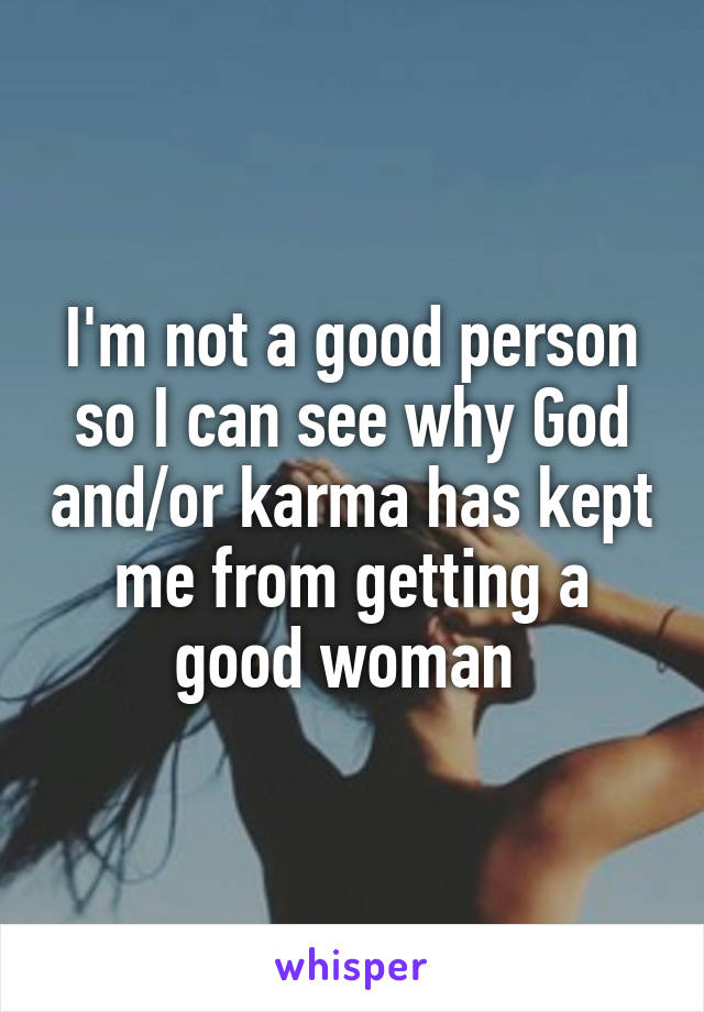 I'm not a good person so I can see why God and/or karma has kept me from getting a good woman 