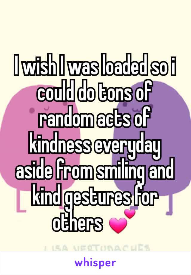 I wish I was loaded so i could do tons of random acts of kindness everyday aside from smiling and kind gestures for others 💕