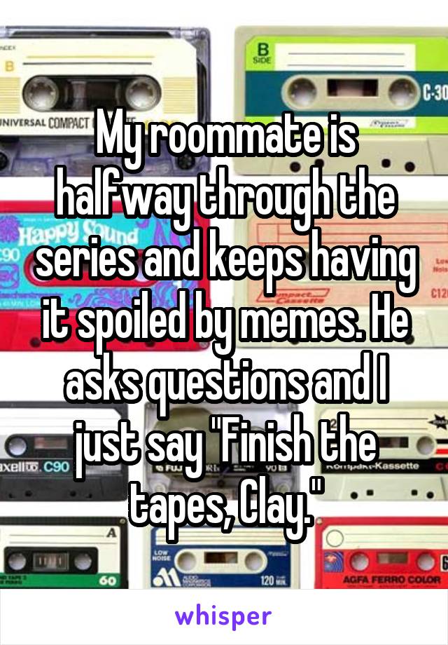 My roommate is halfway through the series and keeps having it spoiled by memes. He asks questions and I just say "Finish the tapes, Clay."