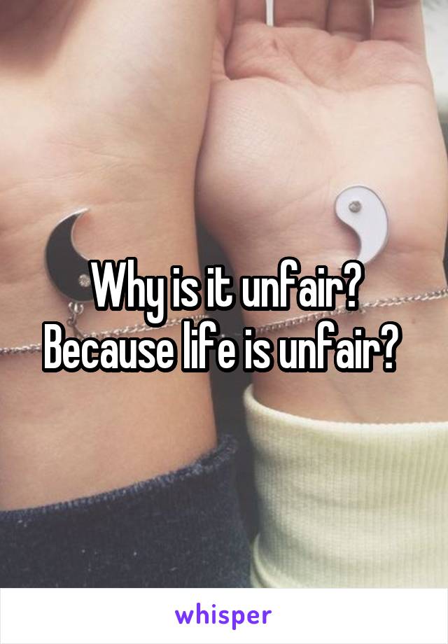 Why is it unfair? Because life is unfair? 