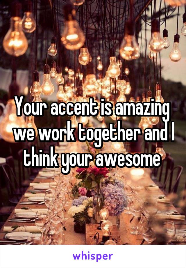 Your accent is amazing  we work together and I think your awesome 