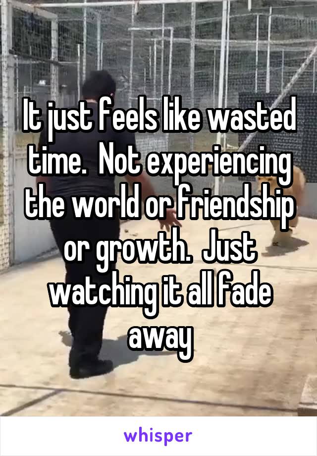 It just feels like wasted time.  Not experiencing the world or friendship or growth.  Just watching it all fade away