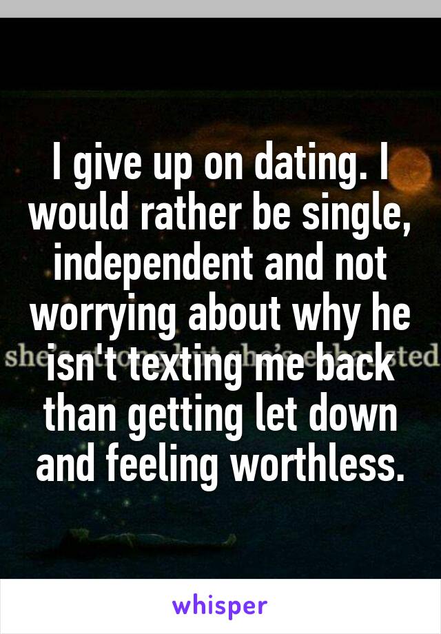 I give up on dating. I would rather be single, independent and not worrying about why he isn't texting me back than getting let down and feeling worthless.