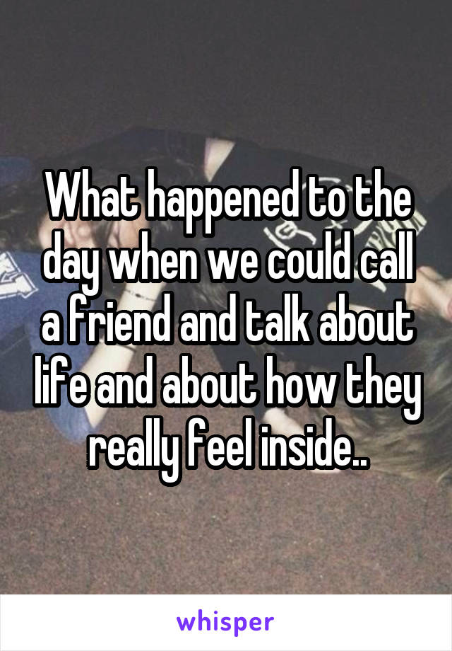 What happened to the day when we could call a friend and talk about life and about how they really feel inside..