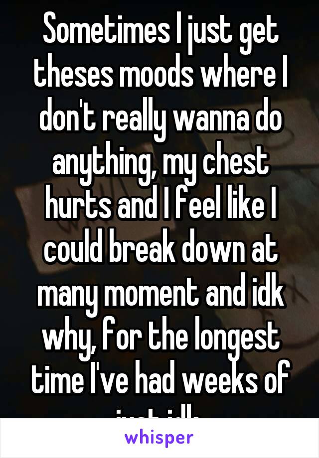 Sometimes I just get theses moods where I don't really wanna do anything, my chest hurts and I feel like I could break down at many moment and idk why, for the longest time I've had weeks of just idk 