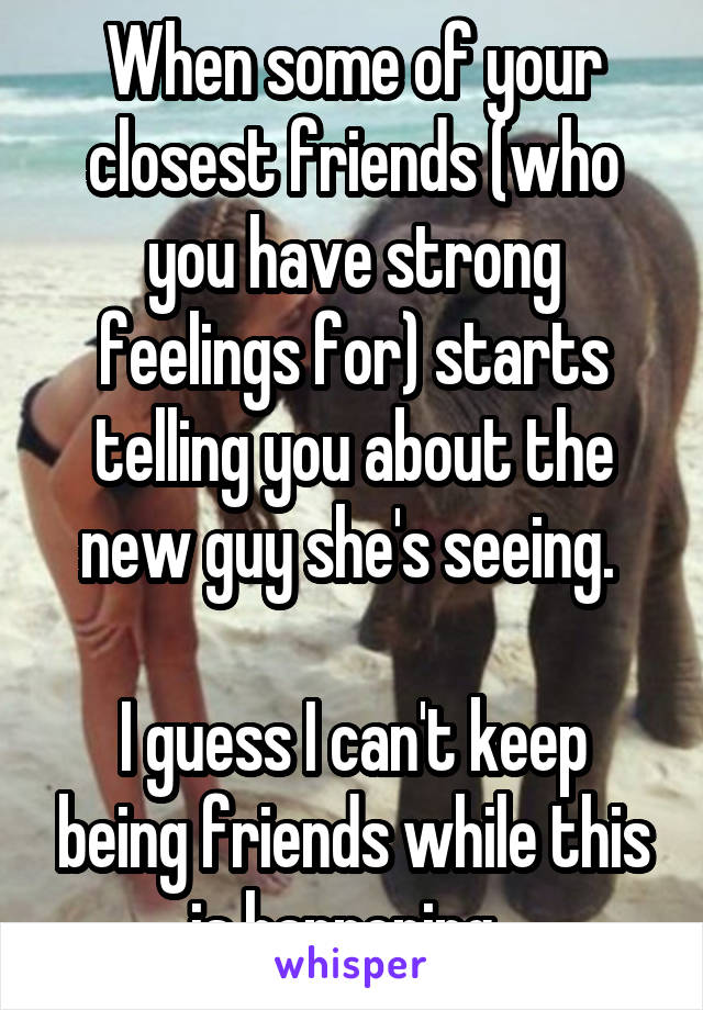 When some of your closest friends (who you have strong feelings for) starts telling you about the new guy she's seeing. 

I guess I can't keep being friends while this is happening. 