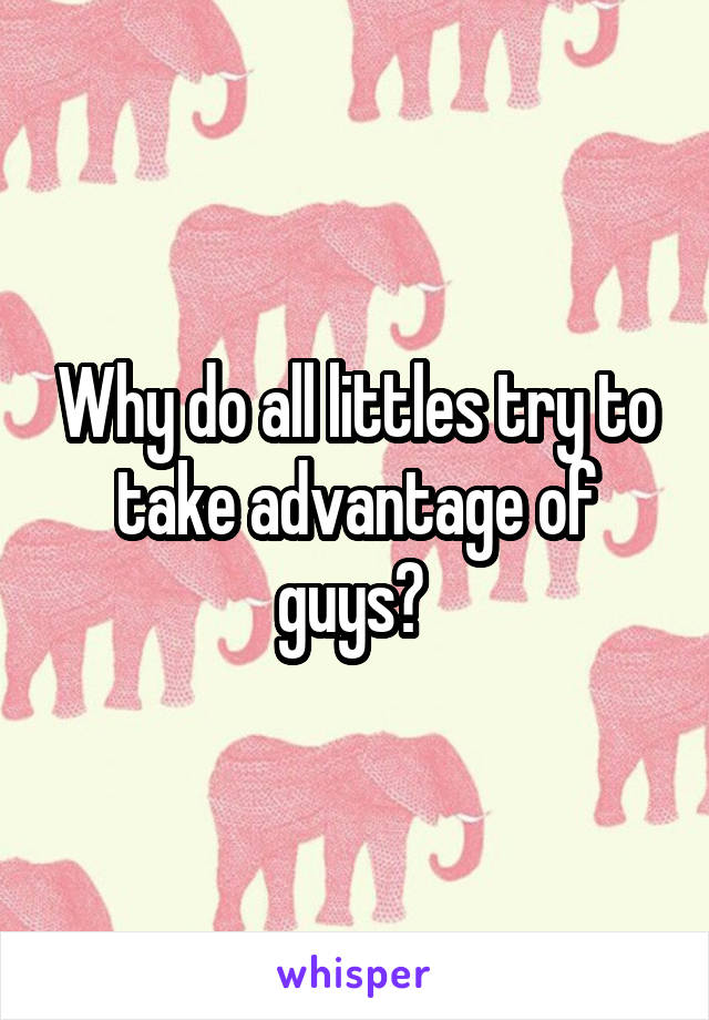 Why do all littles try to take advantage of guys? 