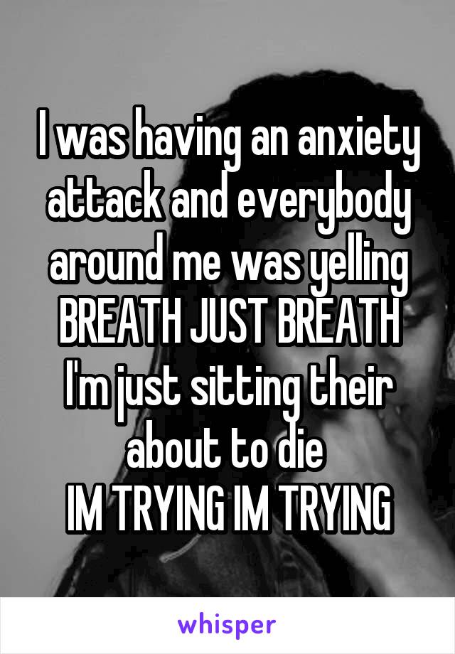 I was having an anxiety attack and everybody around me was yelling BREATH JUST BREATH
I'm just sitting their about to die 
IM TRYING IM TRYING